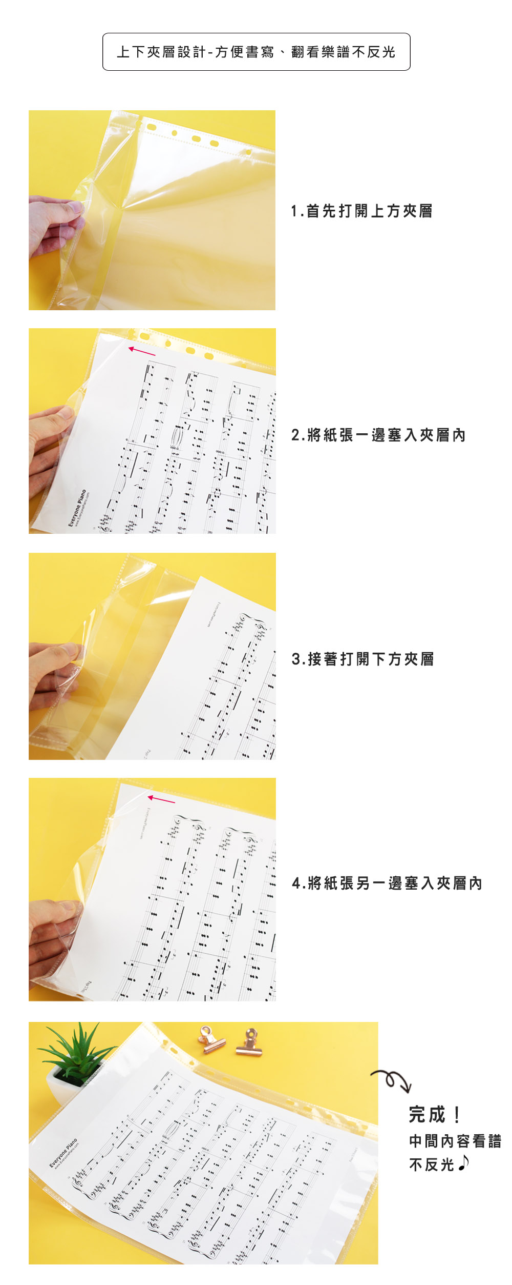 ianoeryoneP Everyone  上下夾層設計-方便書寫、翻看樂譜不反光1.首先打開上方夾層2.將紙張一邊塞入夾層內3.接著打開下方夾層4.將紙張另一邊塞入夾層內完成!中間內容看譜不反光