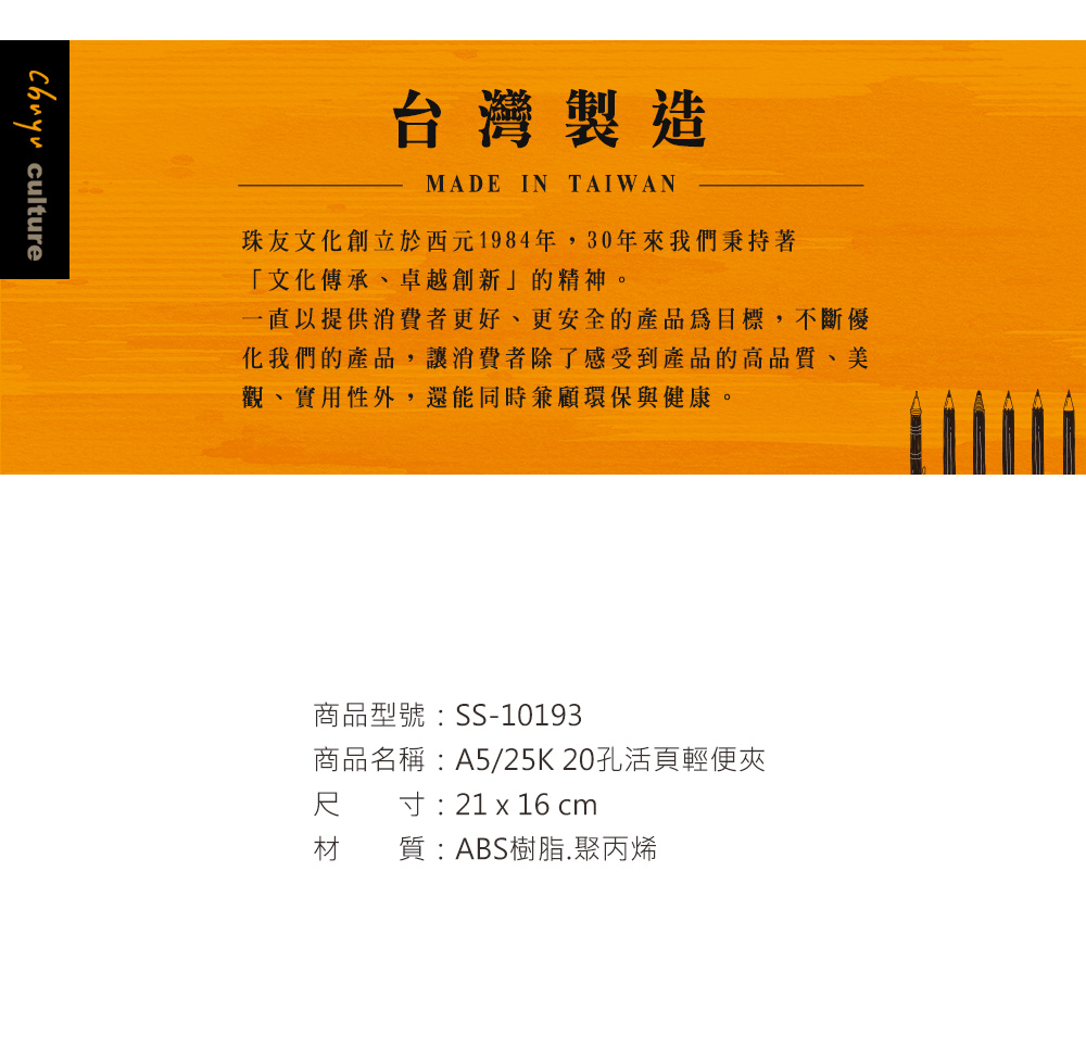 chuyuculture台灣製造MADE IN TAIWAN珠友文化創立於西元1984年,30年來我們秉持著「文化傳承、卓越創新」的精神。一直以提供消費者更好、更安全的產品為目標,不斷優化我們的產品,讓消費者除了感受到產品的高品質、美觀、實用性外,還能同時兼顧環保與健康。商品型號:SS-10193商品名稱:A5/25K20孔活頁輕便夾尺寸:21 x 16 cm材質:ABS樹脂聚丙烯
