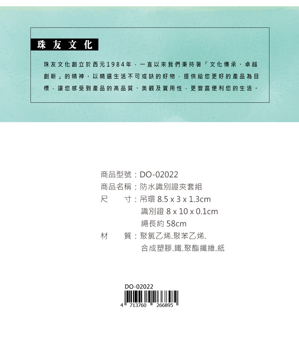 珠友文化珠友文化創立於西元1984年,一直以來我們秉持著「文化傳承、卓越創新」的精神。以精選生活不可或缺的好物,提供給您更好的產品為目標,讓您感受到產品的高品質、美觀及實用性,更豐富便利您的生活。商品型號:DO-02022商品名稱:防水識別證夾套組尺寸:吊環 85 x 3 x 13cm識別證 8 x 10 x 0.1cm繩長約58cm材質:聚氯乙烯,聚苯乙烯.合成塑膠.鐵.聚酯纖維.紙DO-020224713760266895