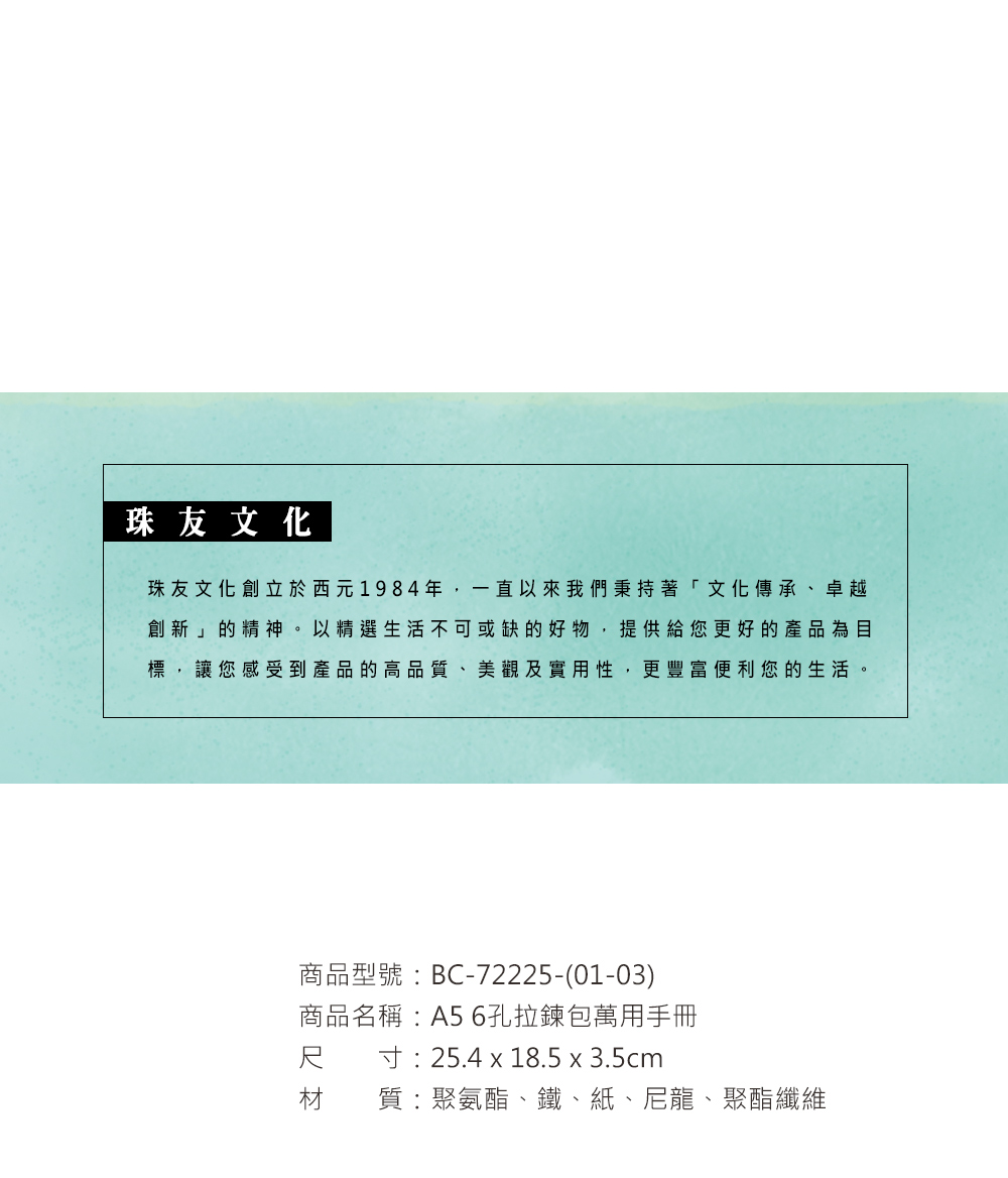 珠友文化珠友文化創立於西元1984年,一直以來我們秉持著「文化傳承、卓越創新」的精神。以精選生活不可或缺的好物,提供給您更好的產品為目標,讓您感受到產品的高品質、美觀及實用性,更豐富便利您的生活。商品型號:BC-72225-(01-03)商品名稱:A5 6孔拉鍊包萬用手冊尺寸:25.4 x 18.5 x 3.5cm材 質:聚氨酯、鐵、紙、尼龍、聚酯纖維
