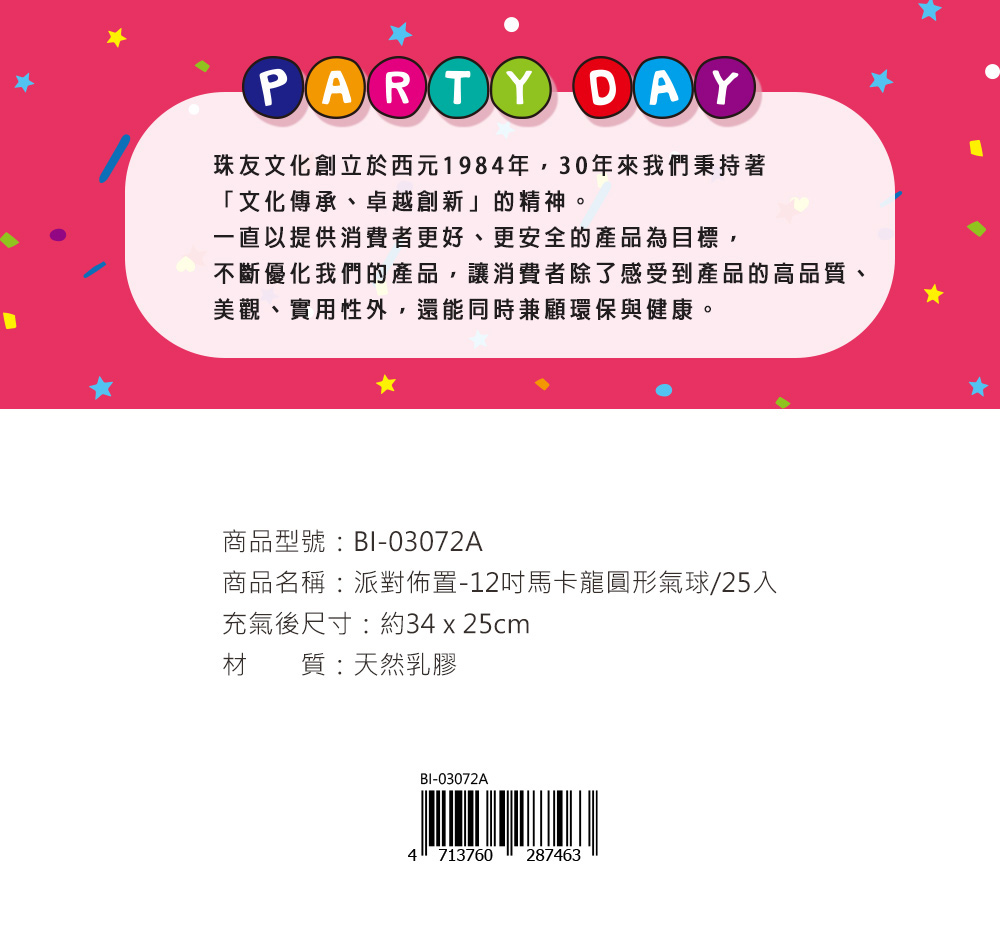 PARTY DAY珠友文化創立於西元1984年,30年來我們秉持著「文化傳承、卓越創新」的精神。一直以提供消費者更好、更安全的產品為目標,不斷優化我們的產品,讓消費者除了感受到產品的高品質、美觀、實用性外,還能同時兼顧環保與健康。商品型號:BI-03072A商品名稱:派對佈置-12馬卡龍圓形氣球/25入充氣後尺寸:約34 x 25cm材質:天然乳膠BI-03072A4 713760 287463