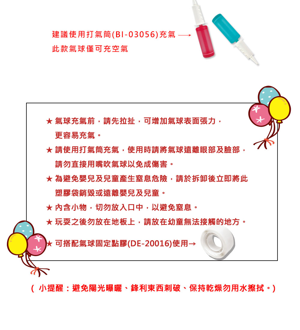 建議使用打氣筒(B1-03056)充氣-此款氣球僅可充空氣氣球充氣前,請先拉扯,可增加氣球表面張力,更容易充氣。請使用打氣筒充氣,使用時請將氣球遠離眼部及臉部,請勿直接用嘴吹氣球以免成傷害。 為避免嬰兒及兒童產生窒息危險,請於拆卸後立即將此塑膠袋銷毀或遠離嬰兒及兒童。* 內含小物,切勿放入口中,以避免窒息。玩耍之後勿放在地板上,請放在幼童無法接觸的地方。可搭配氣球固定點膠(DE-20016)使用→( 小提醒:避免陽光曝曬、鋒利東西刺破、保持乾燥勿用水擦拭。)