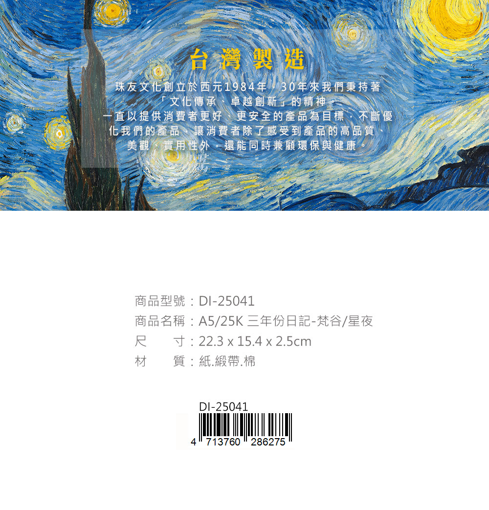 台灣製造珠友文化創立於西元1984年30年來我們秉持著「文化傳承、卓越創新」的精神一直以提供消費者更好、更安全的產品為目標不斷優化我們的產品,讓消費者除了感受到產品的高品質,美觀、實用性外,還能同時兼顧環保與健康商品型號:DI-25041商品名稱:A5/25K三年份日記-梵谷/星夜尺寸:223 x 15.4 x 2.5cm材質:紙.緞帶.棉DI-250414713760286275
