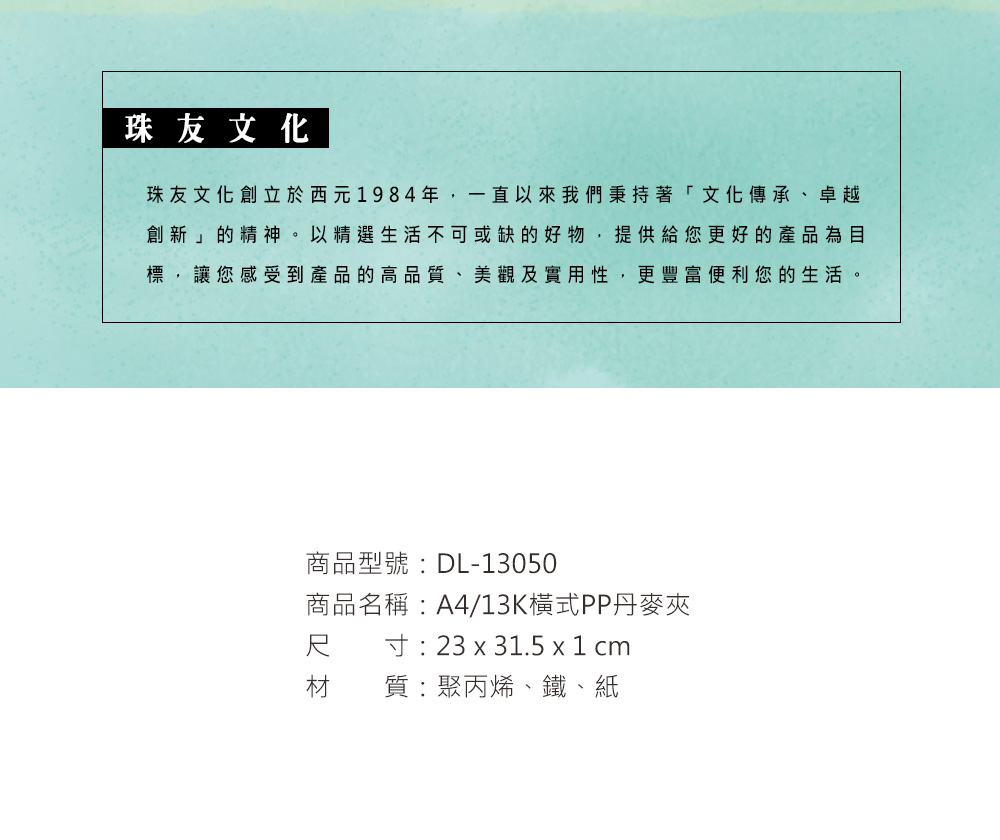 珠友文化珠友文化創立於西元1984年,一直以來我們秉持著「文化傳承、卓越創新」的精神。以精選生活不可或缺的好物,提供給您更好的產品為目標,讓您感受到產品的高品質、美觀及實用性,更豐富便利您的生活。商品型號:DL-13050商品名稱:A4/13K橫式PP丹麥夾尺寸: 23 x 31.5 x 1 cm材質:聚丙烯、鐵、紙