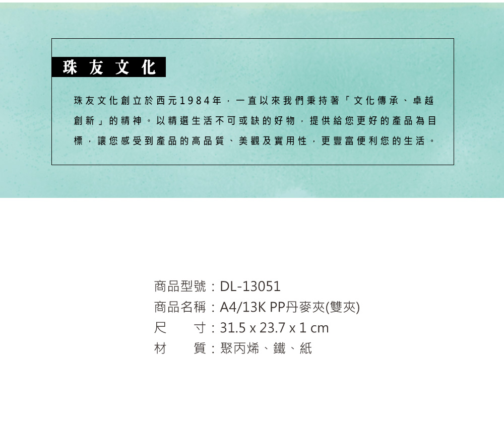 珠友文化珠友文化創立於西元1984年,一直以來我們秉持著「文化傳承、卓越創新」的精神。以精選生活不可或缺的好物,提供給您更好的產品為目標,讓您感受到產品的高品質、美觀及實用性,更豐富便利您的生活。商品型號:DL-13051商品名稱:A4/13KPP丹麥夾(雙夾)寸:31.5 x 23.7 x 1 cm尺材 質:聚丙烯、鐵、紙