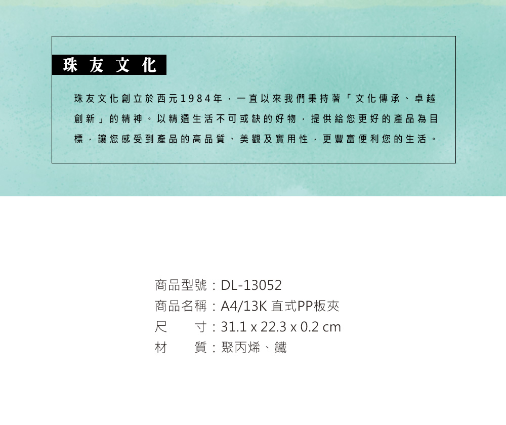 珠友文化珠友文化創立於西元1984年,一直以來我們秉持著「文化傳承、卓越創新」的精神。以精選生活不可或缺的好物,提供給您更好的產品為目標,讓您感受到產品的高品質、美觀及實用性,更豐富便利您的生活。商品型號:DL-13052商品名稱:A4/13K 直式PP板夾尺寸:31.1 x 22.3 x 0.2 cm材質:聚丙烯、鐵