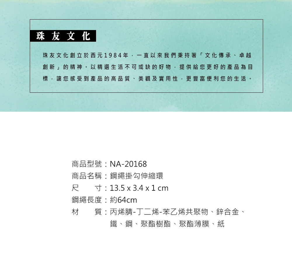 珠友文化珠友文化創立於西元1984年,一直以來我們秉持著「文化傳承、卓越創新」的精神。以精選生活不可或缺的好物,提供給您更好的產品為目標,讓您感受到產品的高品、美觀及實用性,更豐富便利您的生活。商品型號:NA-20168商品名稱:鋼繩掛勾伸縮環尺寸:13.5 x 3.4 x 1 cm鋼繩長度:約64cm材 質 : 丙烯腈-丁二烯-苯乙烯共聚物、鋅合金、鐵、鋼、聚酯樹酯、聚酯薄膜、紙
