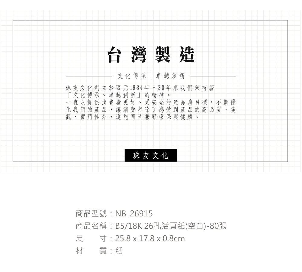 台灣製造文化傳承 | 卓越創新珠友文化創立於西元1984年,30年來我們秉持著「文化傳承、卓越創新」的精神。一直以提供消費者更好、更安全的產品為目標,不斷優化我們的產品,讓消費者除了感受到產品的高品質、美觀、實用性外,還能同時兼顧環保與健康。珠友文化商品型號:NB-26915商品名稱:B5/18K 26孔活頁紙(空白)-80張寸:25.8 x 17.8 x 0.8cm尺材質:紙