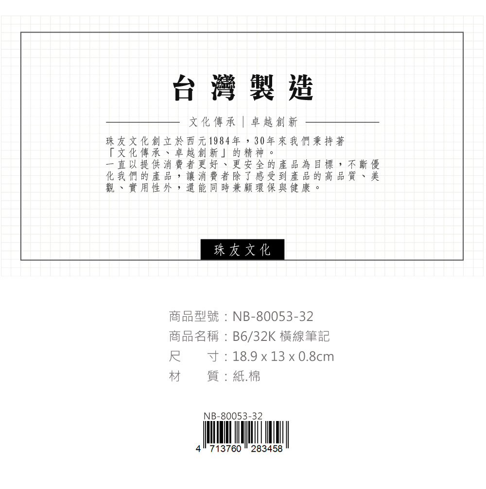 台灣製造文化傳承 | 卓越創新珠友文化創立於西元1984年,30年來我們秉持著「文化傳承、卓越創新」的精神。一直以提供消費者更好、更安全的產品為目標,不斷優化我們的產品,讓消費者除了感受到產品的高品質、美觀、實用性外,還能同時兼顧環保與健康。珠友文化商品型號:NB-80053-32商品名稱:B6/32K 橫線筆記尺材 質:紙.棉寸:18.9 x 13 x 0.8cmNB-80053-324713760283458