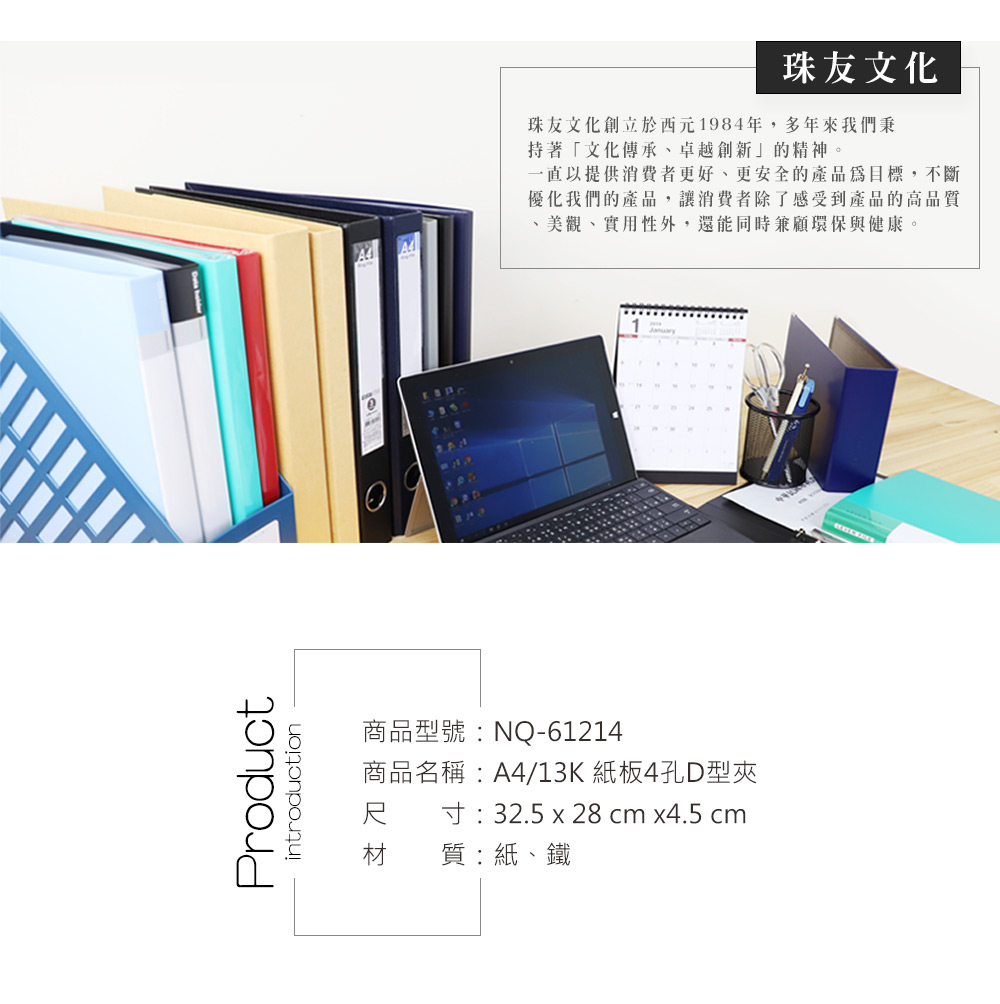 Productintroduction商品型號:NQ-61214商品名稱:A4/13K 紙板4孔D型夾尺 寸:32.5 x 28 cm x4.5 cm材 質:紙、鐵珠友文化珠友文化創立於西元1984年,多年來我們秉持著「文化傳承、卓越創新」的精神。一直以提供消費者更好、更安全的產品為目標,不斷優化我們的產品,讓消費者除了感受到產品的高品質美觀、實用性外,還能同時兼顧環保與健康。