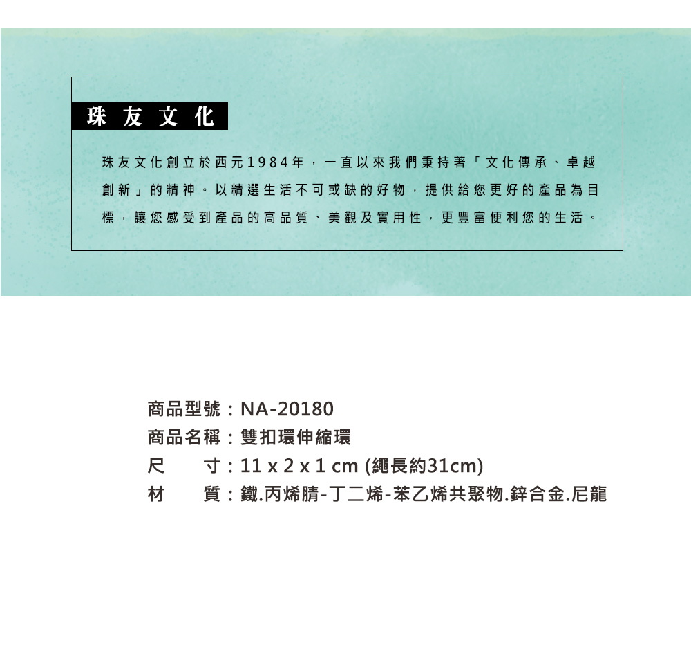 珠友文化珠友文化創立於西元1984年,一直以來我們秉持著「文化傳承、卓越創新」的精神。以精選生活不可或缺的好物,提供給您更好的產品為目標,讓您感受到產品的高品質、美觀及實用性,更豐富便利您的生活。商品型號:NA-20180商品名稱:雙扣環伸縮環尺寸: 11 x 2 x 1 cm (繩長約31cm)材質:鐵.丙烯腈-丁二烯-苯乙烯共聚物.鋅合金.尼龍