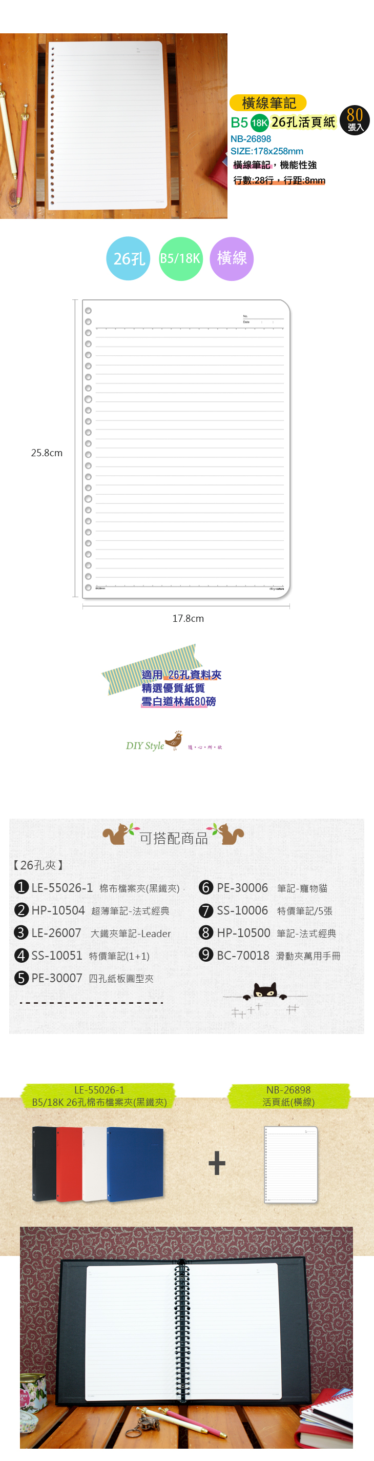 .cm橫線筆記 2孔活頁紙NB-2698SIZE:78x258mm橫線筆記機能性強行數:28行,行距:8mm808張入26孔 B5/18K 橫線17.8cm適用 26孔資料夾精選優質紙質雪白道林紙80磅DIY Style 隨心所,可搭配商品【26孔夾1 LE-55026-1 棉布檔案夾(黑鐵夾)2 HP-1050 超薄筆記-法式經典 LE-26007 大鐵夾筆記-Leader4 SS-10051 特價筆記(11)5 PE-30007 四孔紙板圓型夾6 PE-30006 筆記-寵物貓SS-10006 特價筆記/5張8 HP-10500筆記-法式經典 BC-70018 滑動夾萬用手冊LE-55026-1B5/18K 26孔棉布檔案夾(黑鐵夾)NB-26898活頁紙(橫線)+