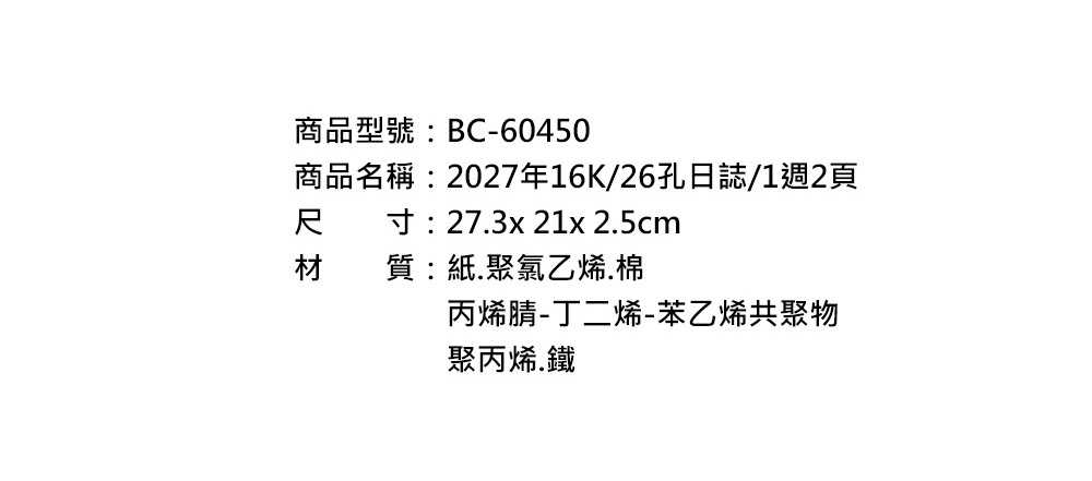 商品型號:BC-60450商品名稱:2027年16K/26孔日誌/1週2頁尺寸:273x 21x 25cm材質:紙.聚氯乙烯.棉丙烯腈-丁二烯-苯乙烯共聚物聚丙烯鐵